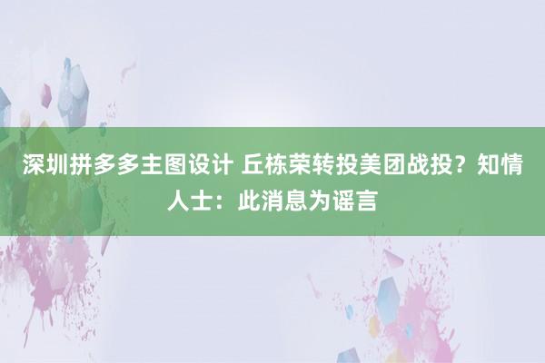 深圳拼多多主图设计 丘栋荣转投美团战投？知情人士：此消息为谣言