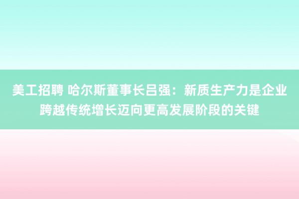 美工招聘 哈尔斯董事长吕强：新质生产力是企业跨越传统增长迈向更高发展阶段的关键