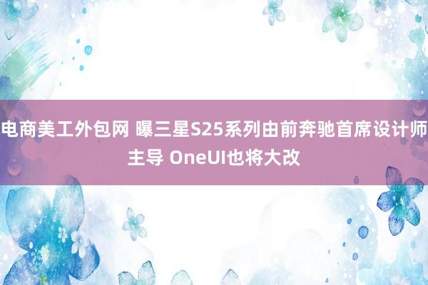 电商美工外包网 曝三星S25系列由前奔驰首席设计师主导 OneUI也将大改