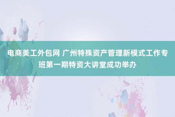 电商美工外包网 广州特殊资产管理新模式工作专班第一期特资大讲堂成功举办