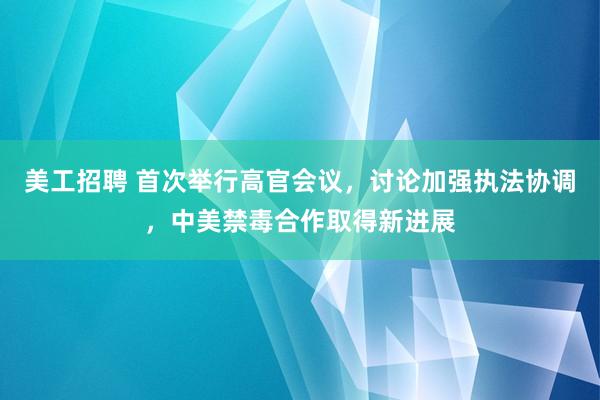 美工招聘 首次举行高官会议，讨论加强执法协调，中美禁毒合作取得新进展