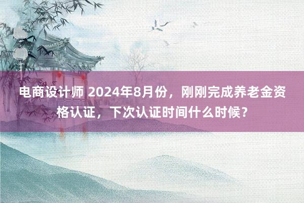 电商设计师 2024年8月份，刚刚完成养老金资格认证，下次认证时间什么时候？