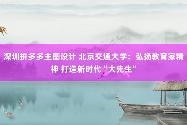 深圳拼多多主图设计 北京交通大学：弘扬教育家精神 打造新时代“大先生”