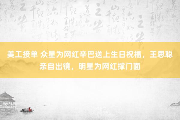 美工接单 众星为网红辛巴送上生日祝福，王思聪亲自出镜，明星为网红撑门面