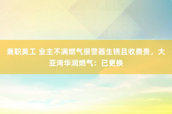 兼职美工 业主不满燃气报警器生锈且收费贵，大亚湾华润燃气：已更换