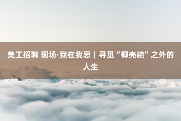 美工招聘 现场·我在我思｜寻觅“椰壳碗”之外的人生