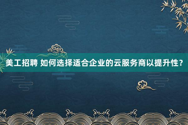 美工招聘 如何选择适合企业的云服务商以提升性？