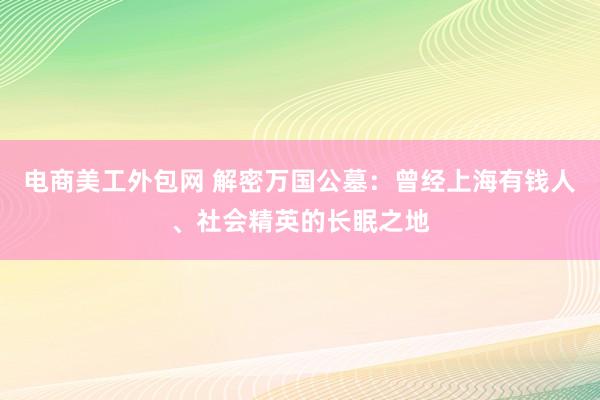 电商美工外包网 解密万国公墓：曾经上海有钱人、社会精英的长眠之地