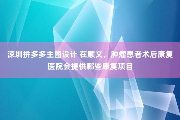 深圳拼多多主图设计 在顺义，肿瘤患者术后康复医院会提供哪些康复项目