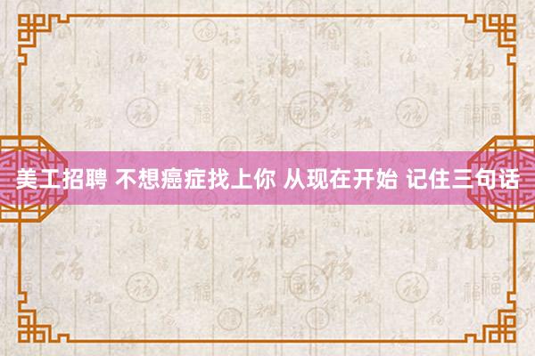 美工招聘 不想癌症找上你 从现在开始 记住三句话