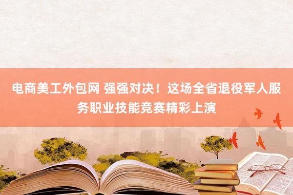 电商美工外包网 强强对决！这场全省退役军人服务职业技能竞赛精彩上演