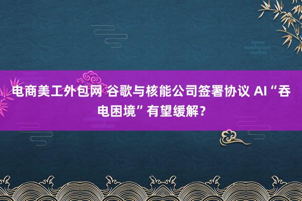 电商美工外包网 谷歌与核能公司签署协议 AI“吞电困境”有望缓解？